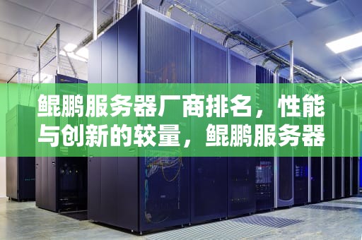 鲲鹏服务器厂商排名，性能与创新的较量，鲲鹏服务器厂商排名前十