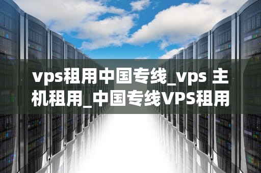 vps租用中国专线_vps 主机租用_中国专线VPS租用的优势与选择