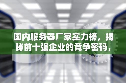 国内服务器厂家实力榜，揭秘前十强企业的竞争密码，国内服务器厂家排名前十名
