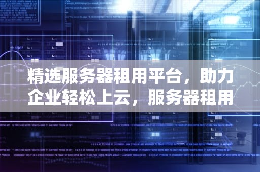 精选服务器租用平台，助力企业轻松上云，服务器租用什么平台好用