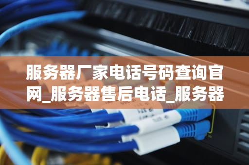 服务器厂家电话号码查询官网_服务器售后电话_服务器厂家电话号码查询官网的全面指南