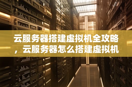 云服务器搭建虚拟机全攻略，云服务器怎么搭建虚拟机教程