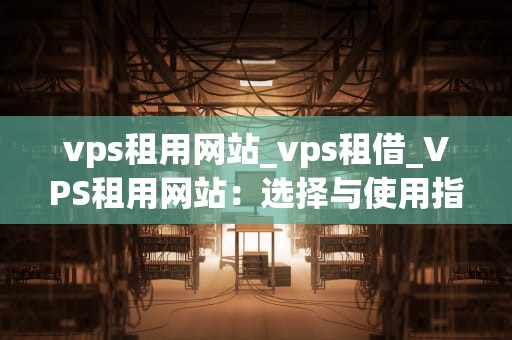 vps租用网站_vps租借_VPS租用网站：选择与使用指南