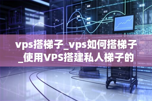 vps搭梯子_vps如何搭梯子_使用VPS搭建私人梯子的全面指南