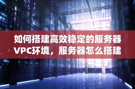 如何搭建高效稳定的服务器VPC环境，服务器怎么搭建vps环境