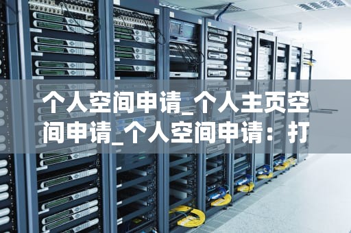 个人空间申请_个人主页空间申请_个人空间申请：打造自我表达的舞台