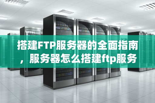 搭建FTP服务器的全面指南，服务器怎么搭建ftp服务器怎么搭建
