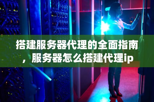 搭建服务器代理的全面指南，服务器怎么搭建代理ip