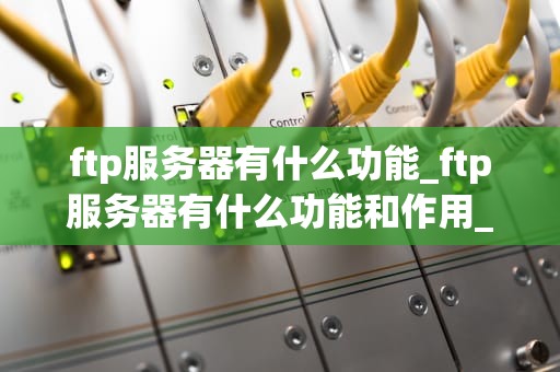 ftp服务器有什么功能_ftp服务器有什么功能和作用_FTP服务器的功能及其应用