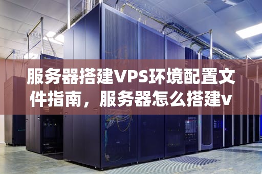 服务器搭建VPS环境配置文件指南，服务器怎么搭建vps环境配置文件