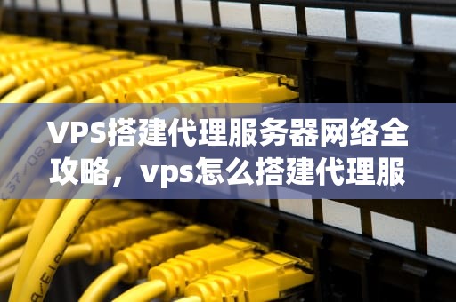 VPS搭建代理服务器网络全攻略，vps怎么搭建代理服务器网络连接