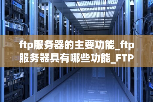 ftp服务器的主要功能_ftp服务器具有哪些功能_FTP服务器的主要功能及其应用