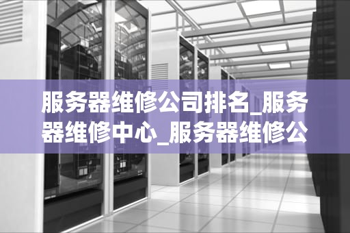 服务器维修公司排名_服务器维修中心_服务器维修公司排名及其重要性