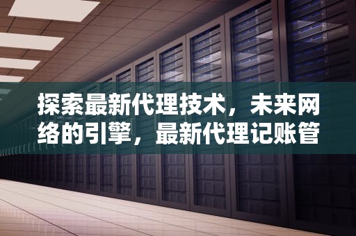 探索最新代理技术，未来网络的引擎，最新代理记账管理办法