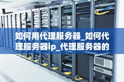如何用代理服务器_如何代理服务器ip_代理服务器的工作原理及应用
