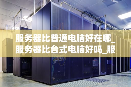 服务器比普通电脑好在哪_服务器比台式电脑好吗_服务器与普通电脑的比较