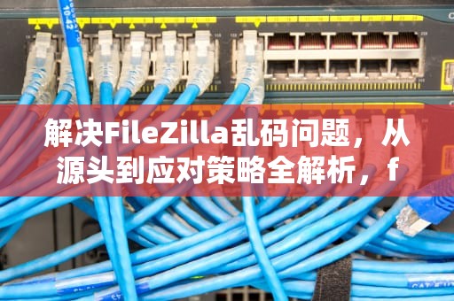 解决FileZilla乱码问题，从源头到应对策略全解析，filezilla 编码