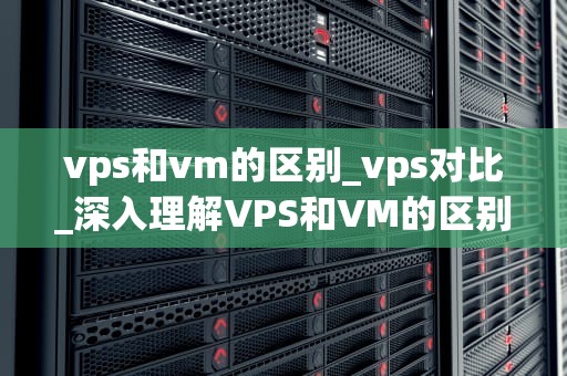 vps和vm的区别_vps对比_深入理解VPS和VM的区别