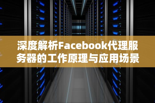 深度解析Facebook代理服务器的工作原理与应用场景，Facebook代理服务器