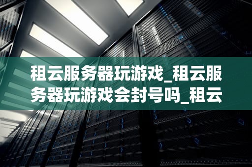 租云服务器玩游戏_租云服务器玩游戏会封号吗_租云服务器玩游戏：新时代的游戏方式