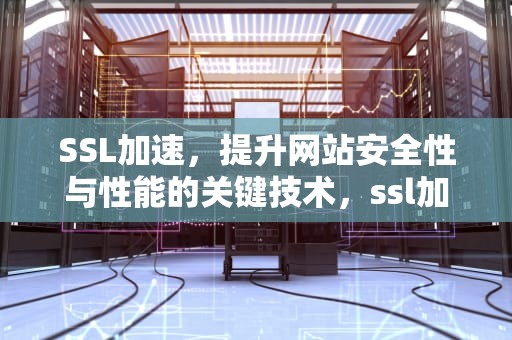 SSL加速，提升网站安全性与性能的关键技术，ssl加速器的作用