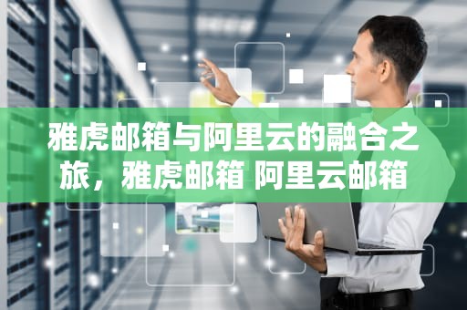 雅虎邮箱与阿里云的融合之旅，雅虎邮箱 阿里云邮箱