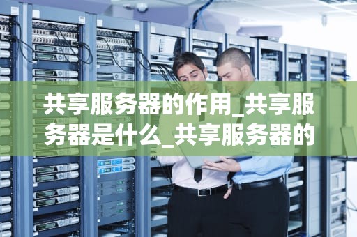 共享服务器的作用_共享服务器是什么_共享服务器的作用及其在现代科技中的重要性