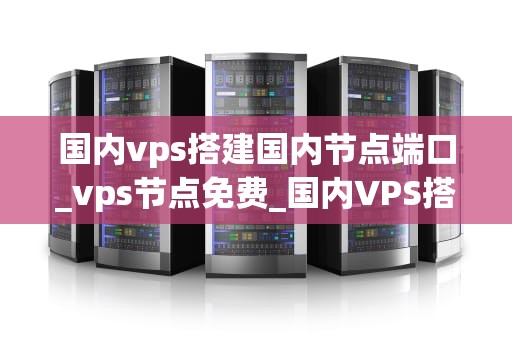 国内vps搭建国内节点端口_vps节点免费_国内VPS搭建国内节点端口的全面指南