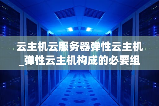 云主机云服务器弹性云主机_弹性云主机构成的必要组件_云主机、云服务器与弹性云主机的全面解析