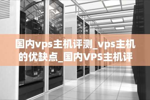 国内vps主机评测_vps主机的优缺点_国内VPS主机评测及选购指南
