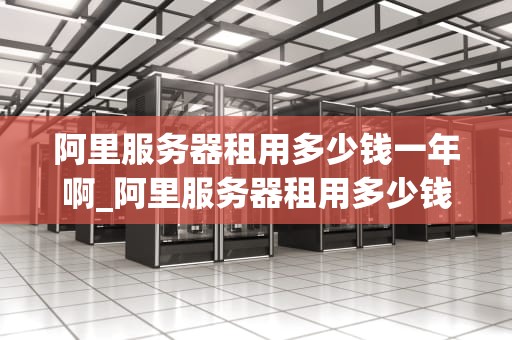 阿里服务器租用多少钱一年啊_阿里服务器租用多少钱一年啊_阿里服务器租用价格及相关信息解析