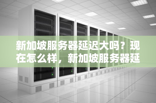 新加坡服务器延迟大吗？现在怎么样，新加坡服务器延迟大吗现在怎么样了
