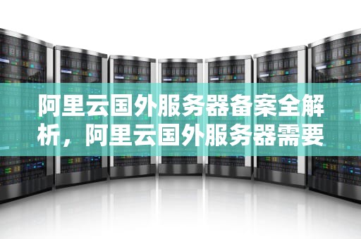 阿里云国外服务器备案全解析，阿里云国外服务器需要备案吗知乎