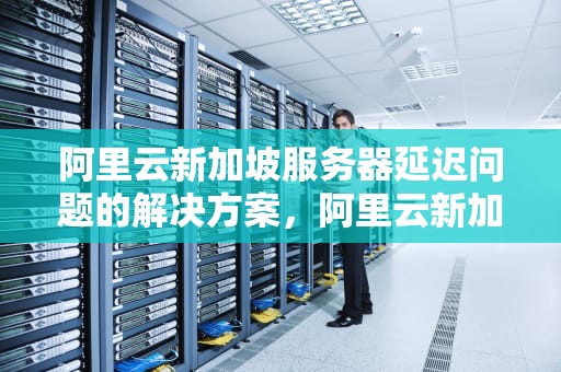 阿里云新加坡服务器延迟问题的解决方案，阿里云新加坡服务器延迟怎么解决的