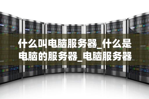 什么叫电脑服务器_什么是电脑的服务器_电脑服务器的深度解析
