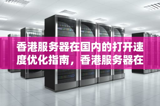香港服务器在国内的打开速度优化指南，香港服务器在国内打开速度慢