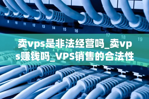 卖vps是非法经营吗_卖vps赚钱吗_VPS销售的合法性探讨