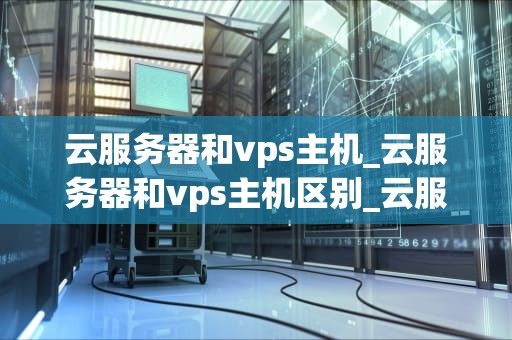 云服务器和vps主机_云服务器和vps主机区别_云服务器与VPS主机的比较与选择