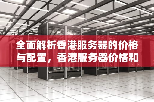 全面解析香港服务器的价格与配置，香港服务器价格和配置表图片