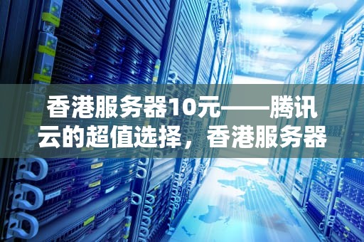 香港服务器10元——腾讯云的超值选择，香港服务器10元 腾讯能用吗