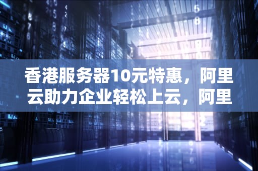 香港服务器10元特惠，阿里云助力企业轻松上云，阿里云香港服务器多少钱