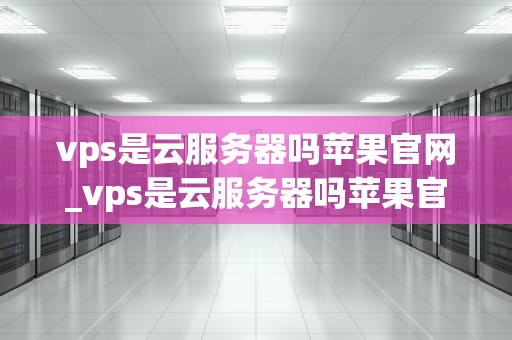 vps是云服务器吗苹果官网_vps是云服务器吗苹果官网查询_VPS是云服务器吗？苹果官网的解读