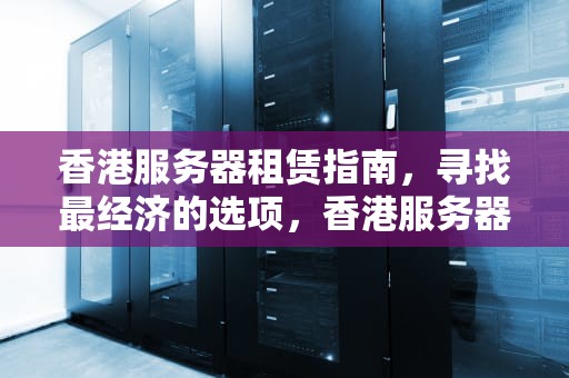 香港服务器租赁指南，寻找最经济的选项，香港服务器最便宜多少钱一台