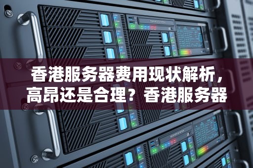 香港服务器费用现状解析，高昂还是合理？香港服务器费用高吗现在多少钱