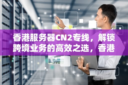 香港服务器CN2专线，解锁跨境业务的高效之选，香港服务器cn2线路