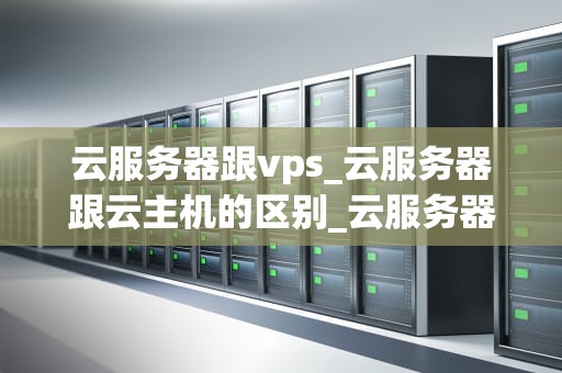 云服务器跟vps_云服务器跟云主机的区别_云服务器与VPS的比较与选择