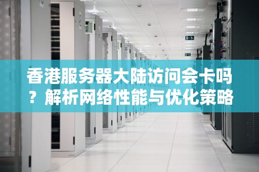 香港服务器大陆访问会卡吗？解析网络性能与优化策略，香港服务器大陆访问会卡吗知乎
