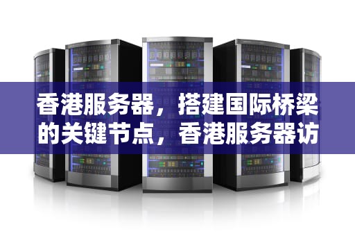香港服务器，搭建国际桥梁的关键节点，香港服务器访问国外网站快吗?