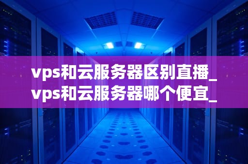 vps和云服务器区别直播_vps和云服务器哪个便宜_VPS与云服务器的区别直播