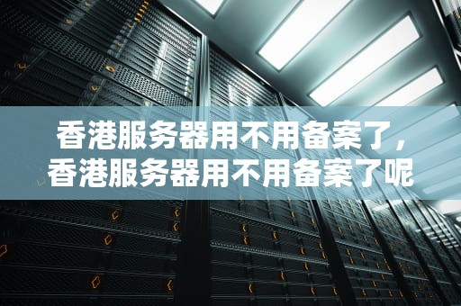 香港服务器用不用备案了，香港服务器用不用备案了呢
